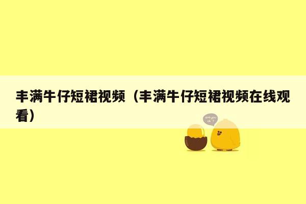 丰满牛仔短裙视频（丰满牛仔短裙视频在线观看）