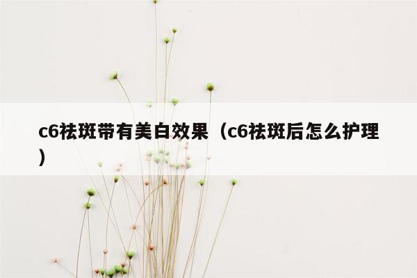 c6祛斑带有美白效果（c6祛斑后怎么护理）