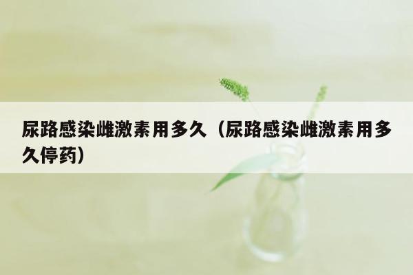 尿路感染雌激素用多久（尿路感染雌激素用多久停药）