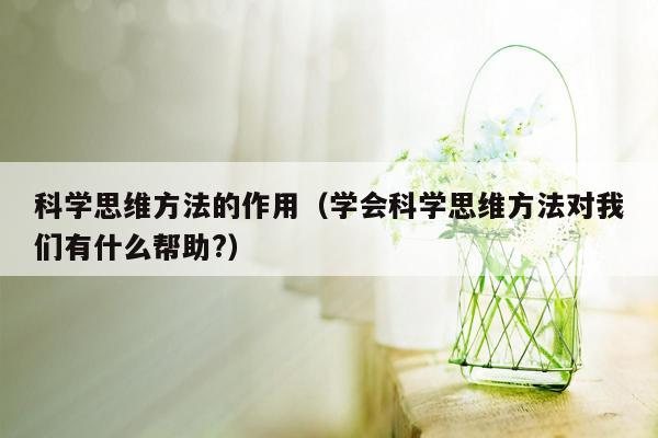 科学思维方法的作用（学会科学思维方法对我们有什么帮助?）