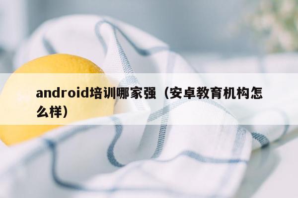 android培训哪家强（安卓教育机构怎么样）