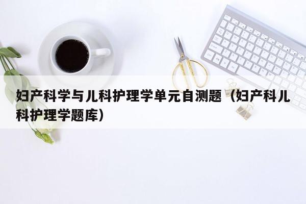 妇产科学与儿科护理学单元自测题（妇产科儿科护理学题库）