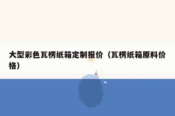 大型彩色瓦楞纸箱定制报价（瓦楞纸箱原料价格）