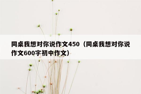 同桌我想对你说作文450（同桌我想对你说作文600字初中作文）