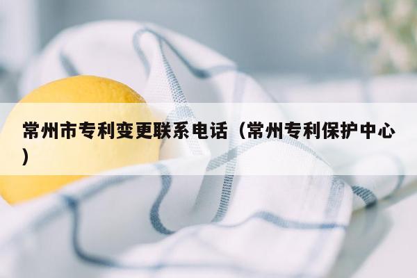 常州市专利变更联系电话（常州专利保护中心）