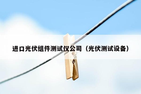 进口光伏组件测试仪公司（光伏测试设备）