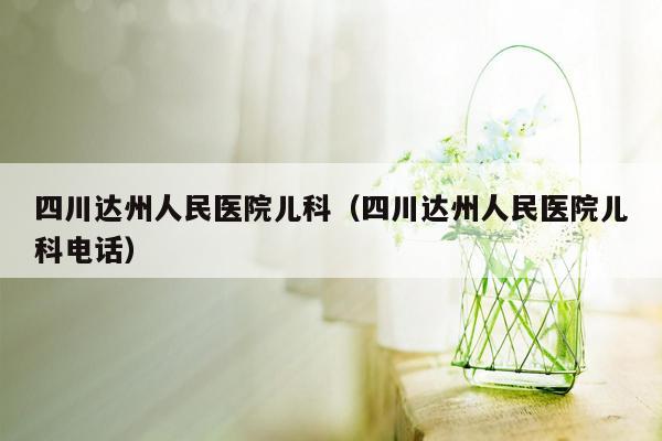 四川达州人民医院儿科（四川达州人民医院儿科电话）