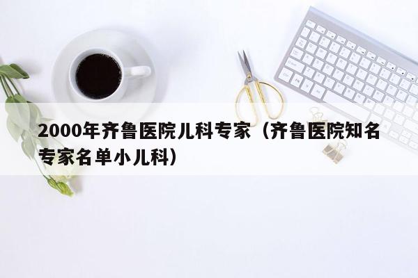 2000年齐鲁医院儿科专家（齐鲁医院知名专家名单小儿科）