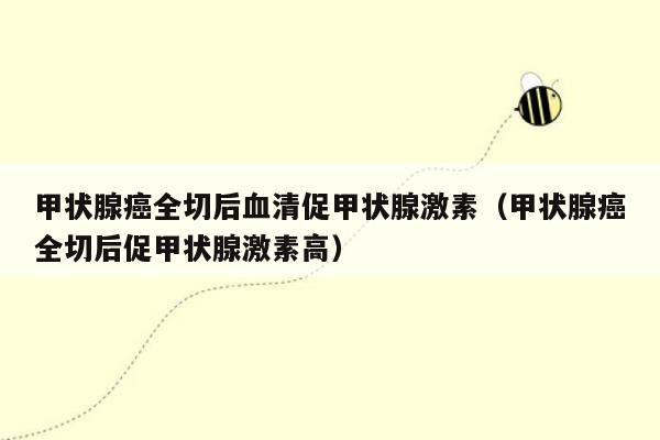 甲状腺癌全切后血清促甲状腺激素（甲状腺癌全切后促甲状腺激素高）