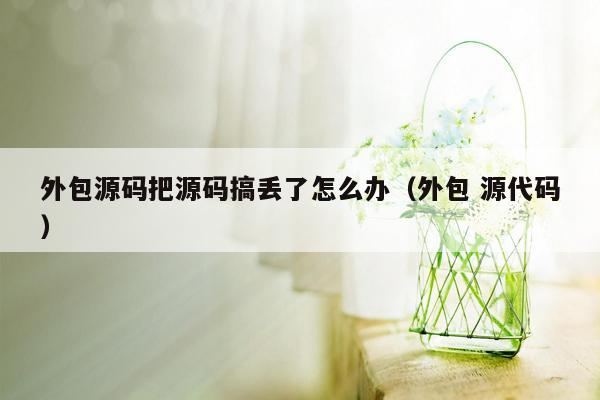 外包源码把源码搞丢了怎么办（外包 源代码）