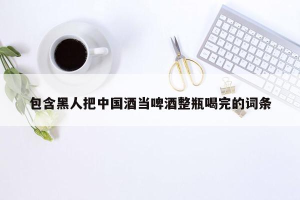 包含黑人把中国酒当啤酒整瓶喝完的词条