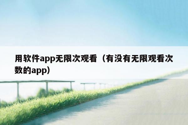 用软件app无限次观看（有没有无限观看次数的app）