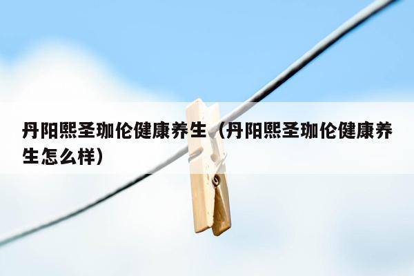 丹阳熙圣珈伦健康养生（丹阳熙圣珈伦健康养生怎么样）