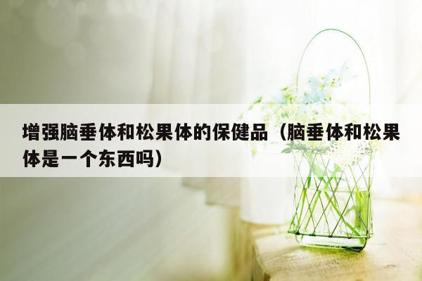 增强脑垂体和松果体的保健品（脑垂体和松果体是一个东西吗）