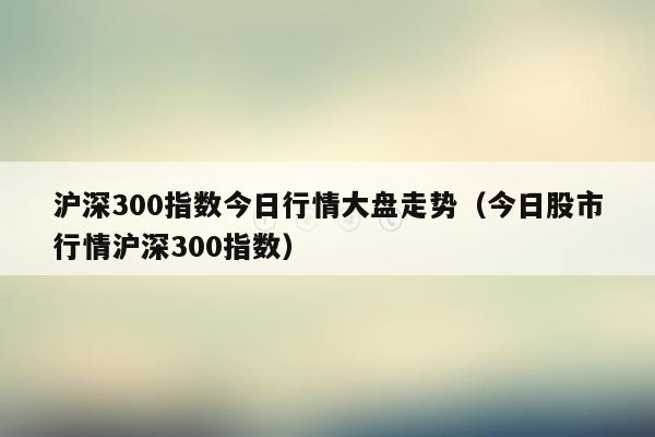 沪深300指数今日行情大盘走势（今日股市行情沪深300指数）