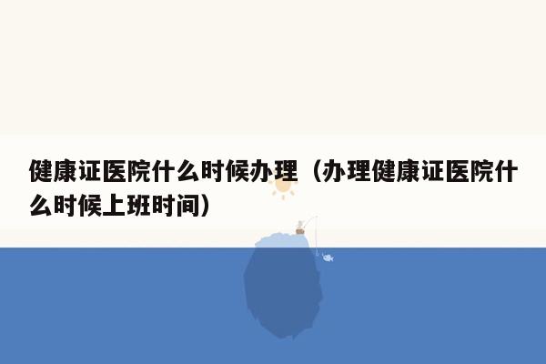 健康证医院什么时候办理（办理健康证医院什么时候上班时间）