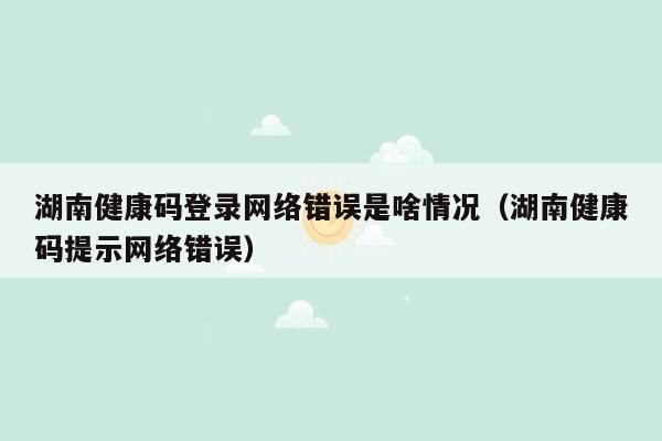 湖南健康码登录网络错误是啥情况（湖南健康码提示网络错误）