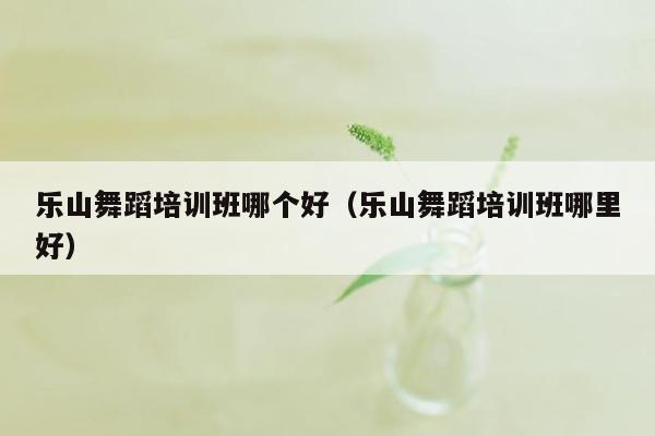 乐山舞蹈培训班哪个好（乐山舞蹈培训班哪里好）