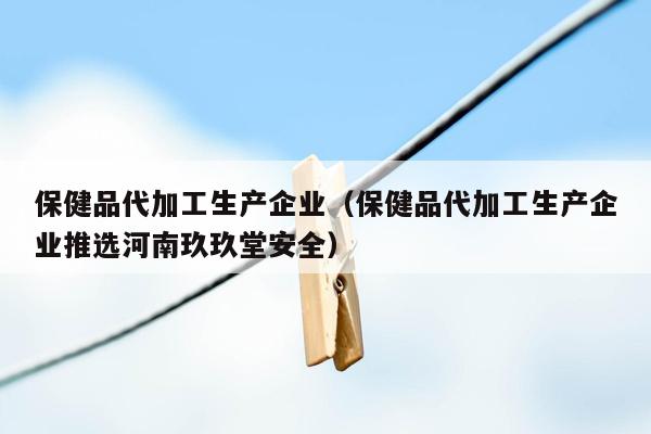 保健品代加工生产企业（保健品代加工生产企业推选河南玖玖堂安全）