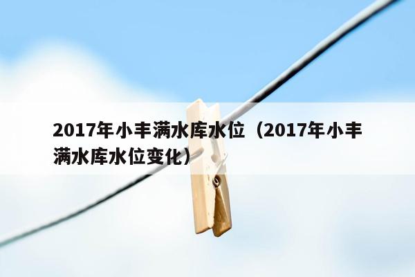 2017年小丰满水库水位（2017年小丰满水库水位变化）