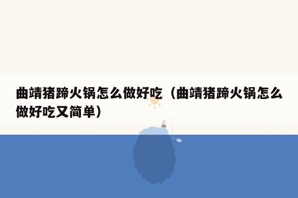 曲靖猪蹄火锅怎么做好吃（曲靖猪蹄火锅怎么做好吃又简单）