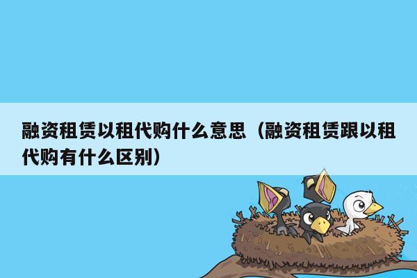 融资租赁以租代购什么意思（融资租赁跟以租代购有什么区别）