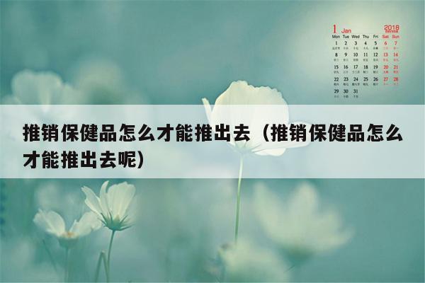 推销保健品怎么才能推出去（推销保健品怎么才能推出去呢）