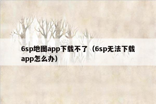 6sp地图app下载不了（6sp无法下载app怎么办）