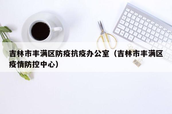 吉林市丰满区防疫抗疫办公室（吉林市丰满区疫情防控中心）