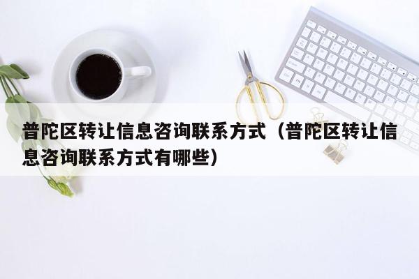 普陀区转让信息咨询联系方式（普陀区转让信息咨询联系方式有哪些）