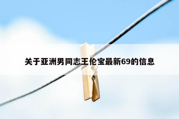 关于亚洲男同志王伦宝最新69的信息