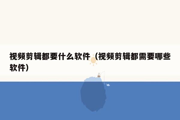 视频剪辑都要什么软件（视频剪辑都需要哪些软件）