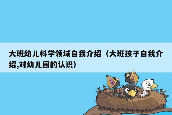 大班幼儿科学领域自我介绍（大班孩子自我介绍,对幼儿园的认识）