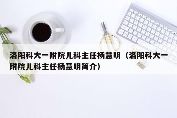 洛阳科大一附院儿科主任杨慧明（洛阳科大一附院儿科主任杨慧明简介）