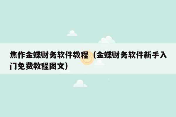 焦作金蝶财务软件教程（金蝶财务软件新手入门免费教程图文）