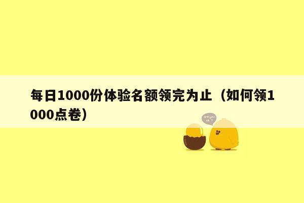 每日1000份体验名额领完为止（如何领1000点卷）