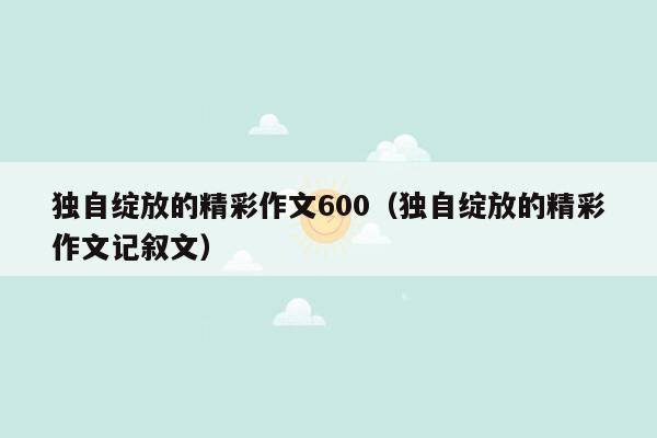 独自绽放的精彩作文600（独自绽放的精彩作文记叙文）