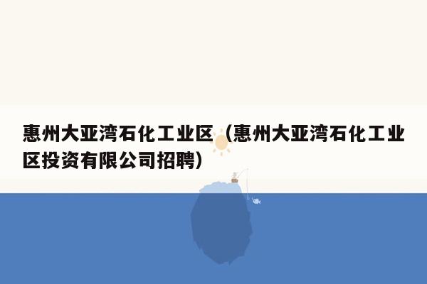 惠州大亚湾石化工业区（惠州大亚湾石化工业区投资有限公司招聘）