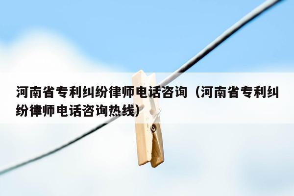 河南省专利纠纷律师电话咨询（河南省专利纠纷律师电话咨询热线）