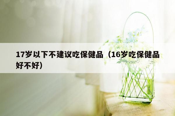 17岁以下不建议吃保健品（16岁吃保健品好不好）