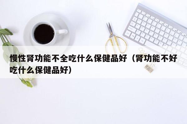 慢性肾功能不全吃什么保健品好（肾功能不好吃什么保健品好）