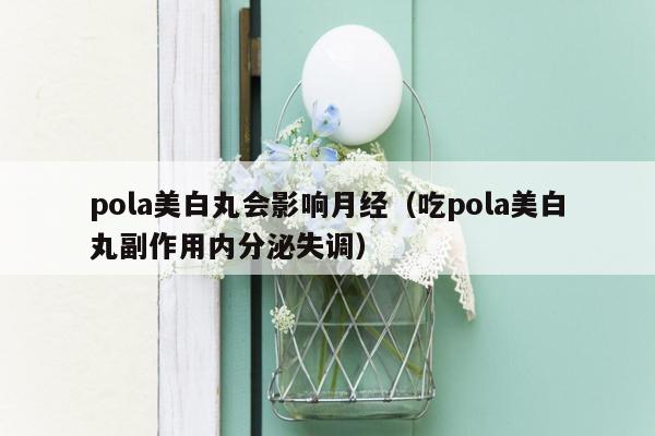 pola美白丸会影响月经（吃pola美白丸副作用内分泌失调）