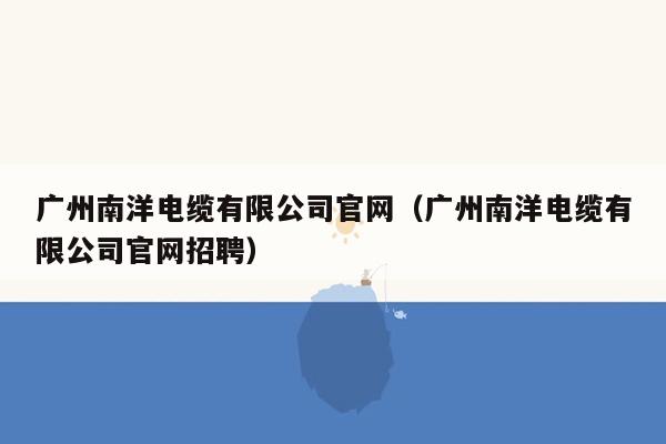 广州南洋电缆有限公司官网（广州南洋电缆有限公司官网招聘）