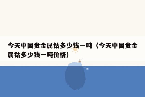 今天中国贵金属钴多少钱一吨（今天中国贵金属钴多少钱一吨价格）