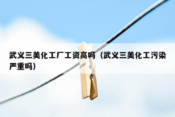 武义三美化工厂工资高吗（武义三美化工污染严重吗）