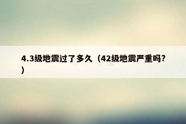 4.3级地震过了多久（42级地震严重吗?）