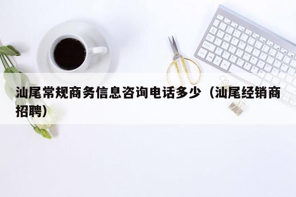 汕尾常规商务信息咨询电话多少（汕尾经销商招聘）