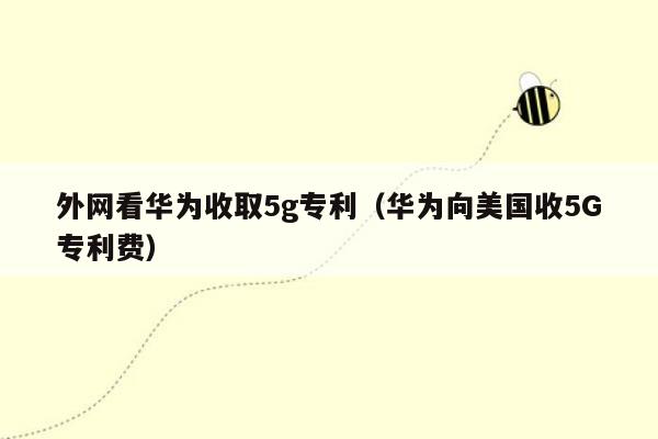 外网看华为收取5g专利（华为向美国收5G专利费）