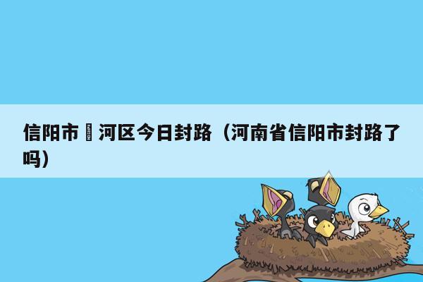 信阳市浉河区今日封路（河南省信阳市封路了吗）