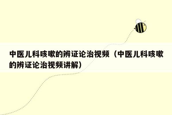 中医儿科咳嗽的辨证论治视频（中医儿科咳嗽的辨证论治视频讲解）